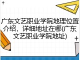 广东文艺职业学院地理位置介绍，详细地址在哪(广东文艺职业学院地址)
