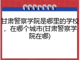 甘肃警察学院是哪里的学校，在哪个城市(甘肃警察学院在哪)