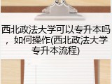 西北政法大学可以专升本吗，如何操作(西北政法大学专升本流程)