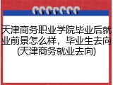 天津商务职业学院毕业后就业前景怎么样，毕业生去向(天津商务就业去向)