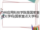 广州应用科技学院是国家重点大学吗(国家重点大学吗)