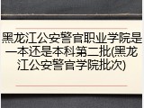 黑龙江公安警官职业学院是一本还是本科第二批(黑龙江公安警官学院批次)