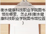衡水健康科技职业学院图书馆在哪里，怎么样(衡水健康科技职业学院图书馆位置)