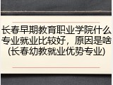 长春早期教育职业学院什么专业就业比较好，原因是啥(长春幼教就业优势专业)