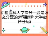 新疆医科大学宿舍一般是怎么分配的(新疆医科大学宿舍分配)