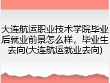 大连航运职业技术学院毕业后就业前景怎么样，毕业生去向(大连航运就业去向)
