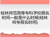 桂林师范高等专科学校报名时间一般是什么时候(桂林师专报名时间)