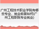 广州工程技术职业学院有哪些专业，就业前景如何(广州工程职院专业就业)
