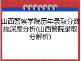 山西警察学院历年录取分数线深度分析(山西警院录取分解析)