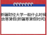 新疆财经大学一般什么时候放寒暑假(新疆寒暑假时间)