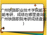 广州铁路职业技术学院能不能考研，成绩在哪里查询(广州铁路职院考研成绩查询)