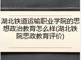 湖北铁道运输职业学院的思想政治教育怎么样(湖北铁院思政教育评价)