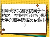 湘潭大学兴湘学院属于什么档次，专业排行分析(湘潭大学兴湘学院档次专业排行)