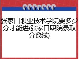 张家口职业技术学院要多少分才能进(张家口职院录取分数线)