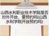 山西水利职业技术学院是否对外开放，要预约吗(山西水利学院开放预约吗)
