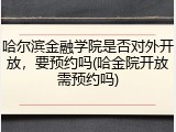 哈尔滨金融学院是否对外开放，要预约吗(哈金院开放需预约吗)