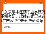 广东云浮中医药职业学院能不能考研，成绩在哪里查询(广东云浮中医药考研查询)