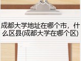 成都大学地址在哪个市，什么区县(成都大学在哪个区)