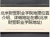北京财贸职业学院地理位置介绍，详细地址在哪(北京财贸职业学院地址)