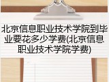 北京信息职业技术学院到毕业要花多少学费(北京信息职业技术学院学费)