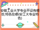安徽工业大学专业开设有哪些,特色在哪(安工大专业特色)