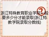 浙江特殊教育职业学院一般要多少分才能录取(浙江特教学院录取分数线)