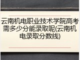 云南机电职业技术学院高考需多少分能录取呢(云南机电录取分数线)