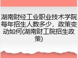 湖南财经工业职业技术学院每年招生人数多少，政策变动如何(湖南财工院招生政策)