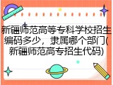 新疆师范高等专科学校招生编码多少，隶属哪个部门(新疆师范高专招生代码)