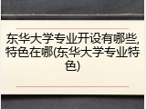 东华大学专业开设有哪些,特色在哪(东华大学专业特色)