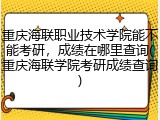 重庆海联职业技术学院能不能考研，成绩在哪里查询(重庆海联学院考研成绩查询)