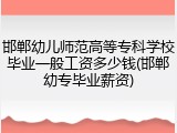 邯郸幼儿师范高等专科学校毕业一般工资多少钱(邯郸幼专毕业薪资)