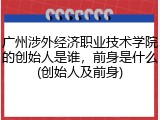 广州涉外经济职业技术学院的创始人是谁，前身是什么(创始人及前身)