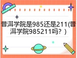 普洱学院是985还是211(普洱学院985211吗？)