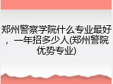 郑州警察学院什么专业最好，一年招多少人(郑州警院优势专业)