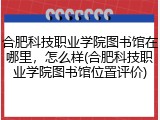 合肥科技职业学院图书馆在哪里，怎么样(合肥科技职业学院图书馆位置评价)