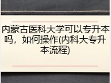 内蒙古医科大学可以专升本吗，如何操作(内科大专升本流程)
