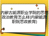 内蒙古能源职业学院的思想政治教育怎么样(内蒙能源职院思政教育)
