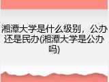 湘潭大学是什么级别，公办还是民办(湘潭大学是公办吗)