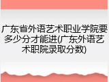 广东省外语艺术职业学院要多少分才能进(广东外语艺术职院录取分数)