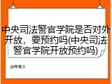 中央司法警官学院是否对外开放，要预约吗(中央司法警官学院开放预约吗)