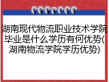 湖南现代物流职业技术学院毕业是什么学历有何优势(湖南物流学院学历优势)