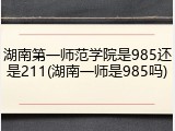 湖南第一师范学院是985还是211(湖南一师是985吗)