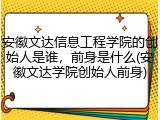 安徽文达信息工程学院的创始人是谁，前身是什么(安徽文达学院创始人前身)