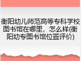 衡阳幼儿师范高等专科学校图书馆在哪里，怎么样(衡阳幼专图书馆位置评价)
