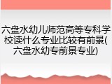 六盘水幼儿师范高等专科学校读什么专业比较有前景(六盘水幼专前景专业)