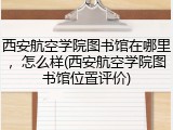 西安航空学院图书馆在哪里，怎么样(西安航空学院图书馆位置评价)