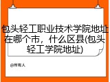 包头轻工职业技术学院地址在哪个市，什么区县(包头轻工学院地址)