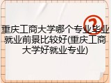 重庆工商大学哪个专业毕业就业前景比较好(重庆工商大学好就业专业)