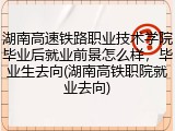 湖南高速铁路职业技术学院毕业后就业前景怎么样，毕业生去向(湖南高铁职院就业去向)